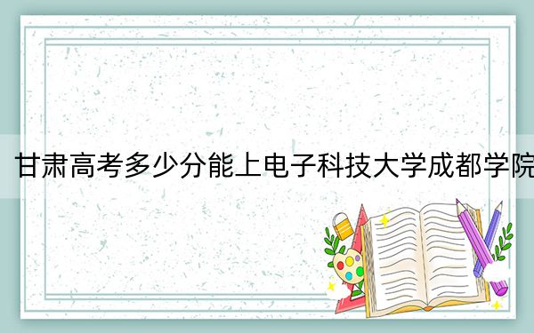 甘肃高考多少分能上电子科技大学成都学院？2024年历史类投档线439分 物理类436分