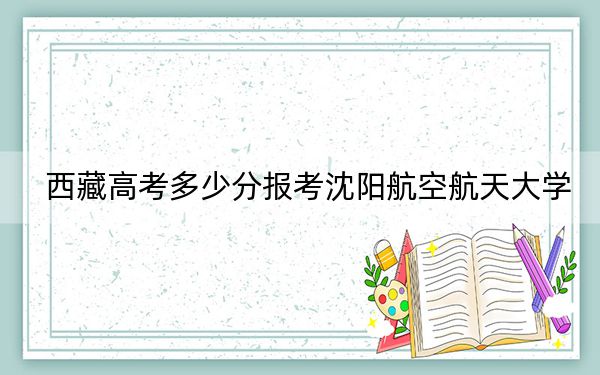 西藏高考多少分报考沈阳航空航天大学?附2022-2024年最低录取分数线