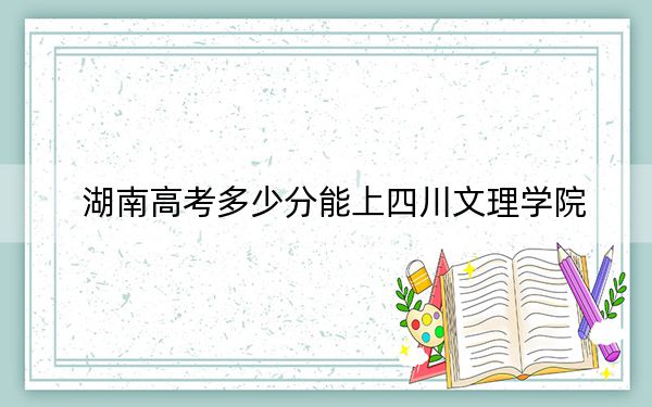 湖南高考多少分能上四川文理学院？附2022-2024年最低录取分数线