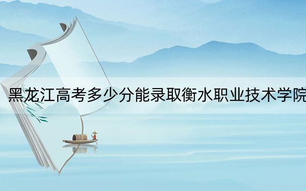 黑龙江高考多少分能录取衡水职业技术学院？附2022-2024年最低录取分数线