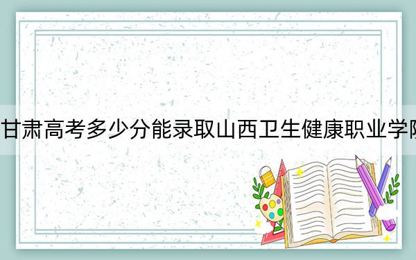 甘肃高考多少分能录取山西卫生健康职业学院？2024年历史类最低384分 物理类最低358分
