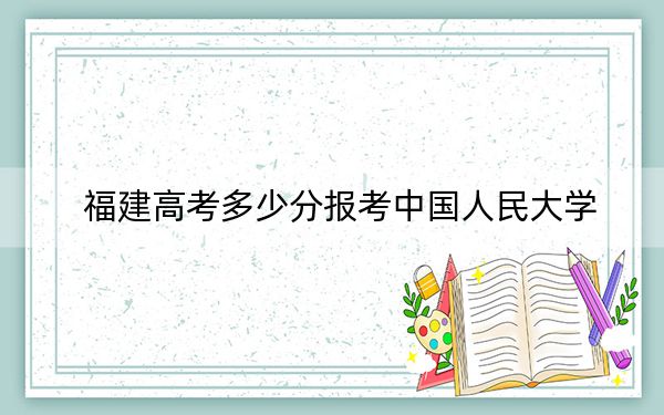 福建高考多少分报考中国人民大学？2024年历史类投档线639分 物理类最低669分