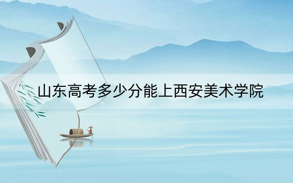山东高考多少分能上西安美术学院？附2022-2024年最低录取分数线