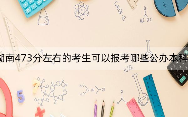 湖南473分左右的考生可以报考哪些公办本科大学？（附带2022-2024年473左右大学名单）
