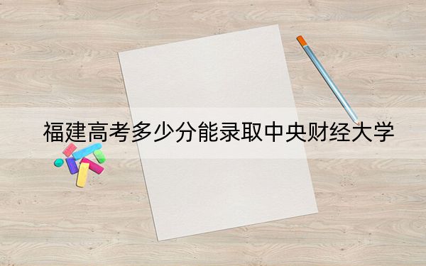 福建高考多少分能录取中央财经大学?附2022-2024年最低录取分数线
