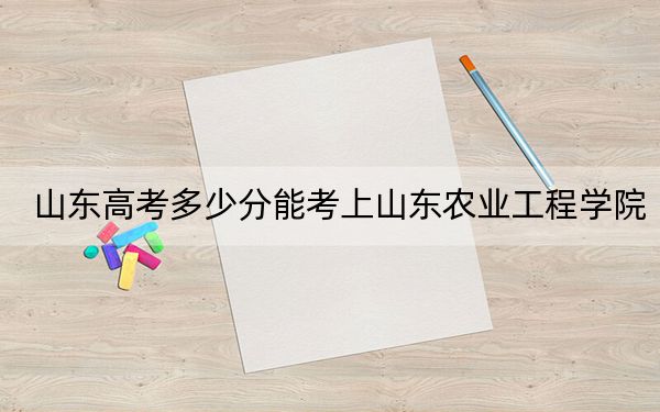 山东高考多少分能考上山东农业工程学院？附2022-2024年最低录取分数线