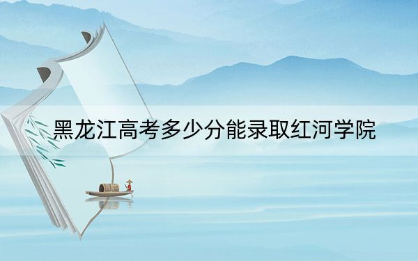 黑龙江高考多少分能录取红河学院？附2022-2024年最低录取分数线