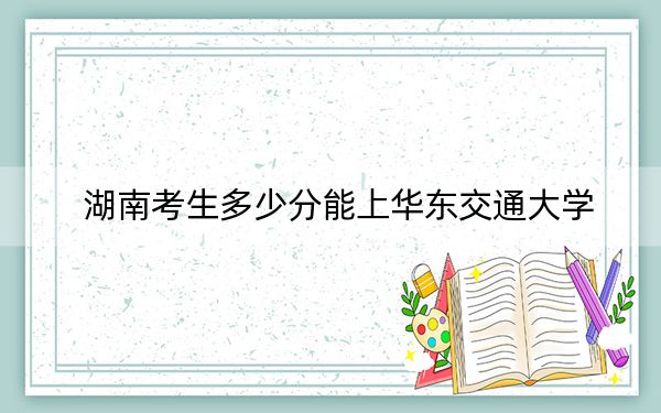 湖南考生多少分能上华东交通大学？附带近三年最低录取分数线