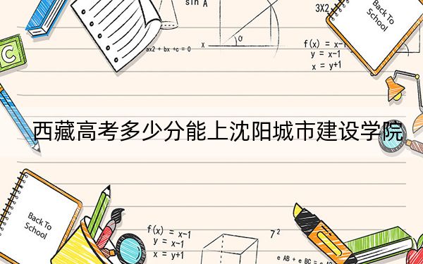 西藏高考多少分能上沈阳城市建设学院?附2022-2024年最低录取分数线