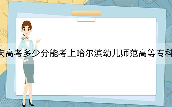 重庆高考多少分能考上哈尔滨幼儿师范高等专科学校？2024年历史类录取分291分 物理类投档线356分