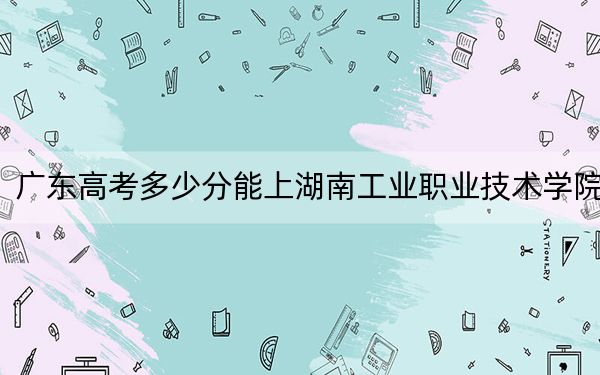 广东高考多少分能上湖南工业职业技术学院？附2022-2024年最低录取分数线