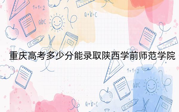重庆高考多少分能录取陕西学前师范学院？附2022-2024年最低录取分数线