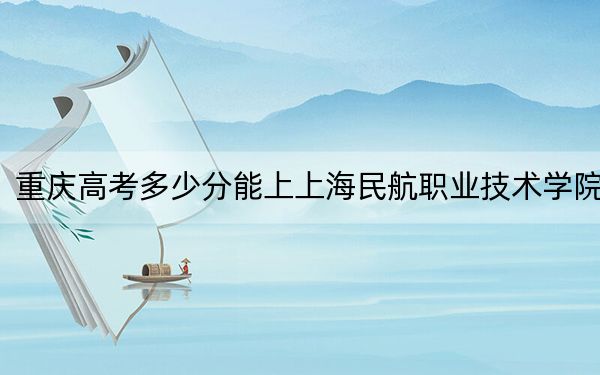 重庆高考多少分能上上海民航职业技术学院?附2022-2024年最低录取分数线