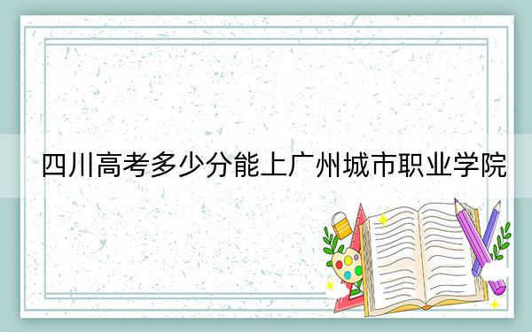 四川高考多少分能上广州城市职业学院？2024年文科投档线443分 理科录取分434分