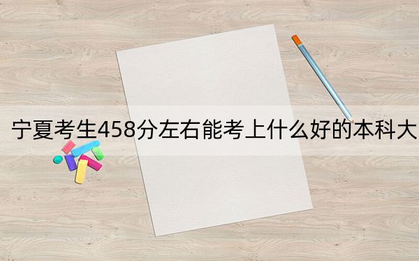 宁夏考生458分左右能考上什么好的本科大学？（供2025届考生填报志愿参考）