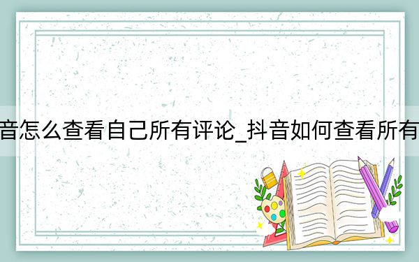 抖音怎么查看自己所有评论_抖音如何查看所有评论