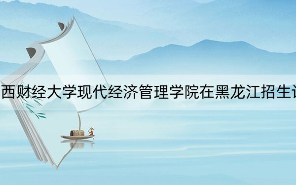 江西财经大学现代经济管理学院在黑龙江招生计划？学费是多少？录取分数线是多少？