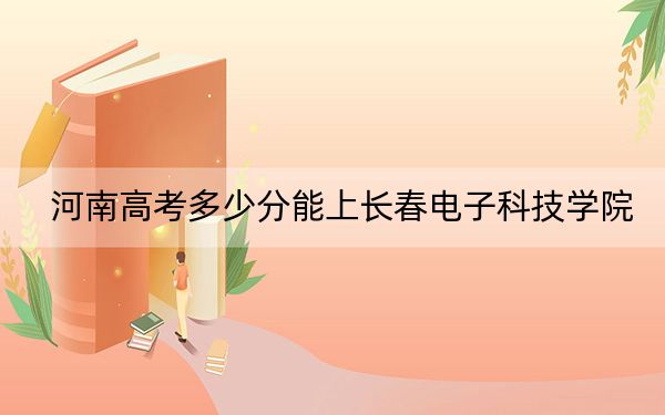 河南高考多少分能上长春电子科技学院？2024年文科投档线434分 理科投档线413分