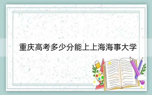 重庆高考多少分能上上海海事大学？附2022-2024年最低录取分数线