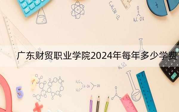 广东财贸职业学院2024年每年多少学费？每年5250元-10000元（供广东考生参考）