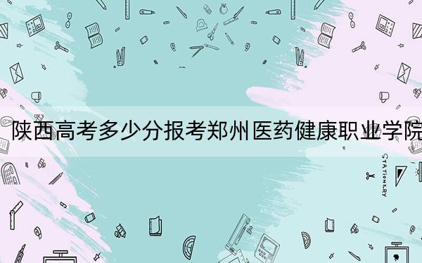 陕西高考多少分报考郑州医药健康职业学院?2024年文科录取分328分 理科录取分316分