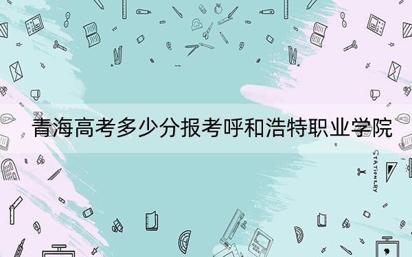 青海高考多少分报考呼和浩特职业学院？2024年文科337分 理科录取分296分