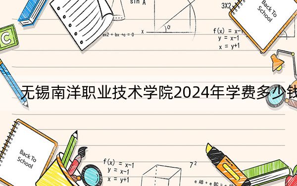 无锡南洋职业技术学院2024年学费多少钱?每年16000元-18000元(各专业收费标准)