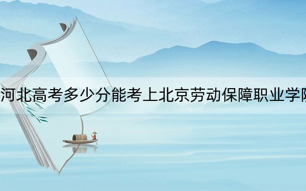 河北高考多少分能考上北京劳动保障职业学院？附2022-2024年最低录取分数线