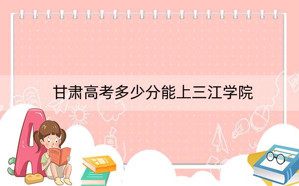 甘肃高考多少分能上三江学院？附2022-2024年最低录取分数线