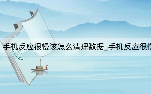 手机反应很慢该怎么清理数据_手机反应很慢