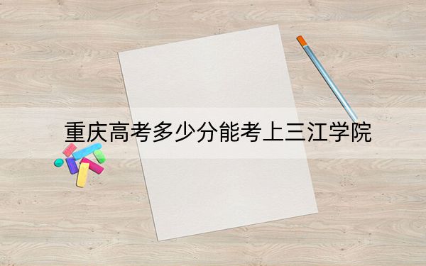 重庆高考多少分能考上三江学院？2024年历史类442分 物理类录取分434分