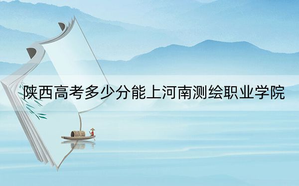 陕西高考多少分能上河南测绘职业学院？附2022-2024年最低录取分数线