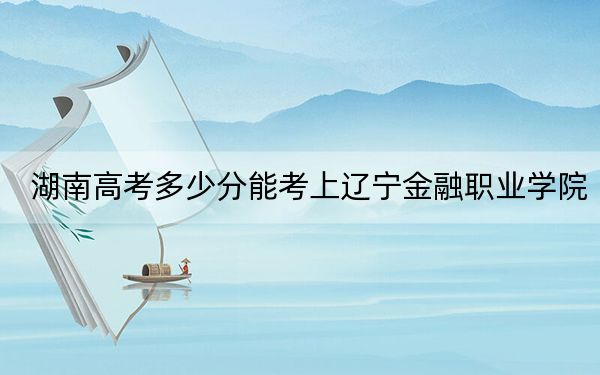 湖南高考多少分能考上辽宁金融职业学院？2024年历史类投档线304分 物理类346分