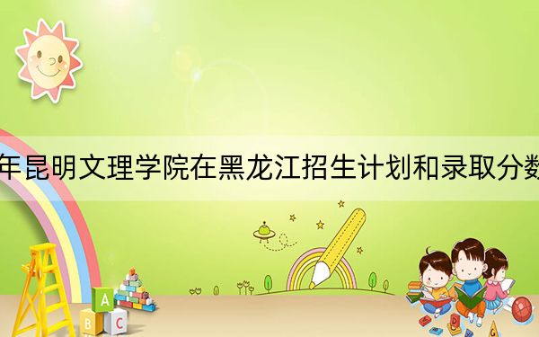 2024年昆明文理学院在黑龙江招生计划和录取分数线是多少？黑龙江考生2025年参考