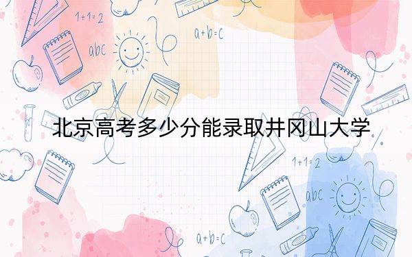 北京高考多少分能录取井冈山大学？2024年综合投档线478分