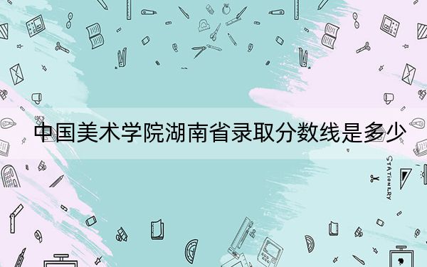中国美术学院湖南省录取分数线是多少？2025年湖南考生参考