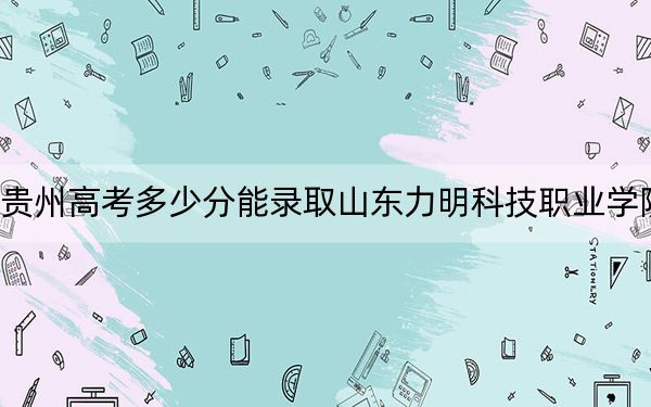 贵州高考多少分能录取山东力明科技职业学院？2024年历史类211分 物理类240分