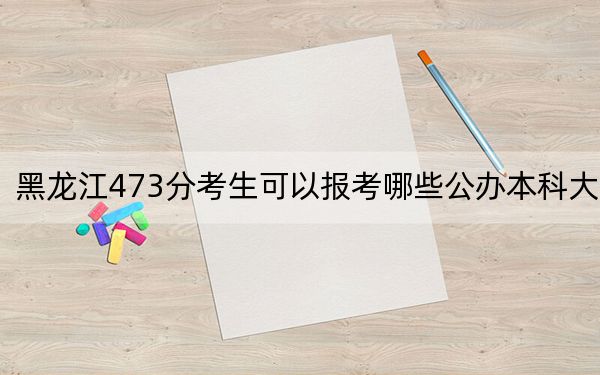 黑龙江473分考生可以报考哪些公办本科大学？（附带2022-2024年473录取名单）