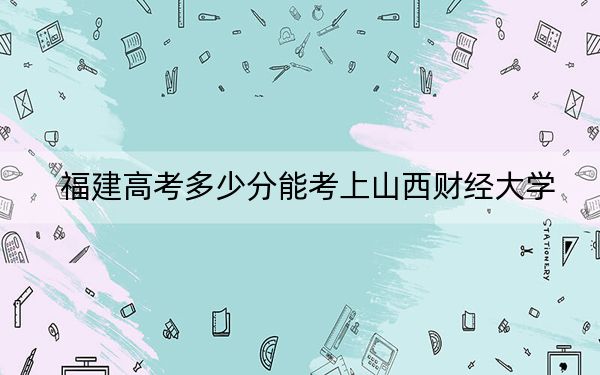 福建高考多少分能考上山西财经大学？附2022-2024年最低录取分数线