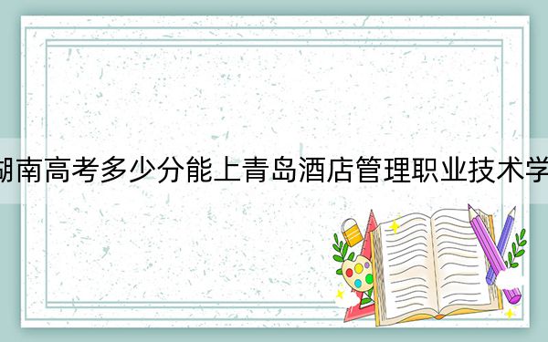 湖南高考多少分能上青岛酒店管理职业技术学院？附2022-2024年最低录取分数线