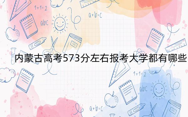 内蒙古高考573分左右报考大学都有哪些？（附带近三年高考大学录取名单）