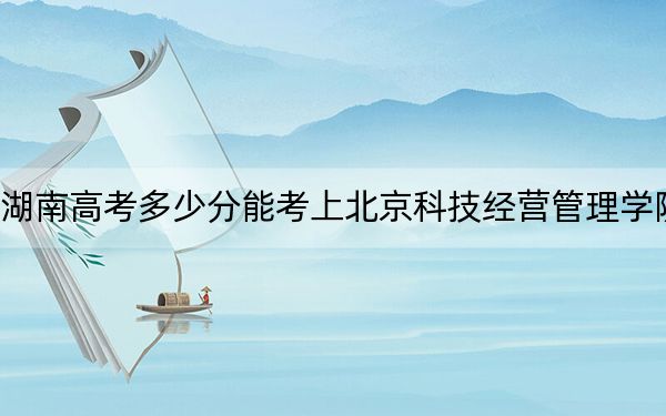 湖南高考多少分能考上北京科技经营管理学院？附2022-2024年最低录取分数线