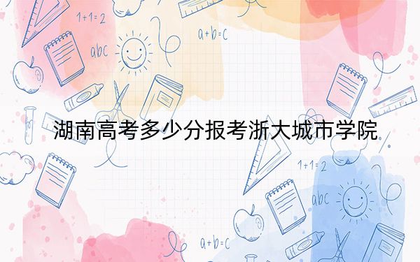 湖南高考多少分报考浙大城市学院？2024年历史类531分 物理类投档线518分