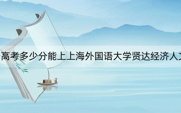 辽宁高考多少分能上上海外国语大学贤达经济人文学院？附2022-2024年院校投档线