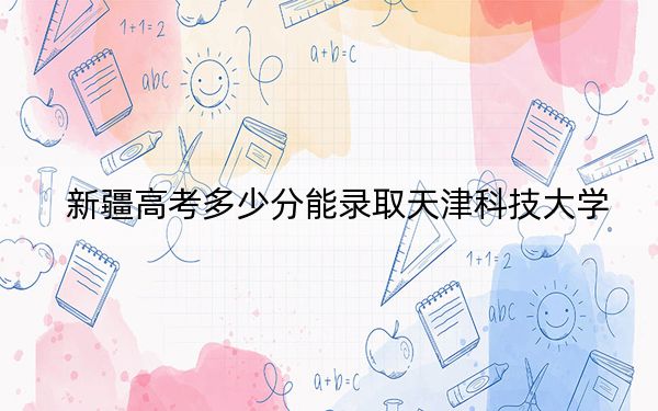 新疆高考多少分能录取天津科技大学？附2022-2024年最低录取分数线