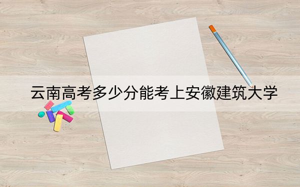 云南高考多少分能考上安徽建筑大学？2024年文科560分 理科最低533分