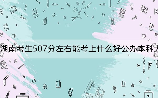 湖南考生507分左右能考上什么好公办本科大学？ 2024年高考有70所最低分在507左右的大学
