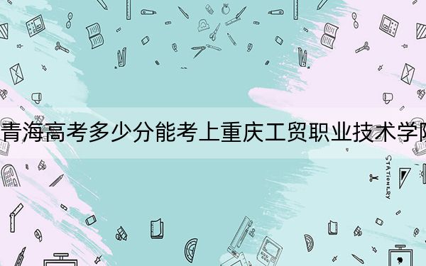 青海高考多少分能考上重庆工贸职业技术学院？2024年文科301分 理科录取分281分