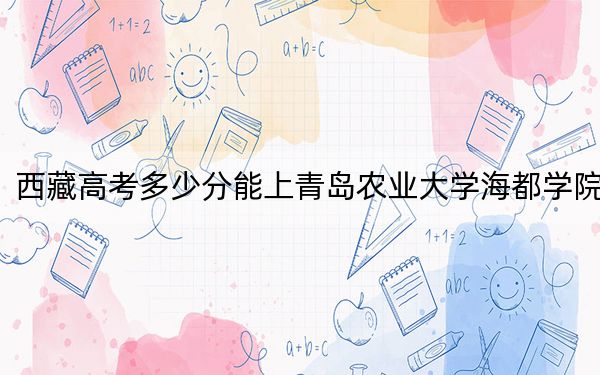 西藏高考多少分能上青岛农业大学海都学院?2024年投档线分