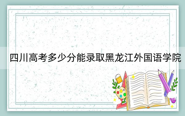 四川高考多少分能录取黑龙江外国语学院？附2022-2024年院校投档线